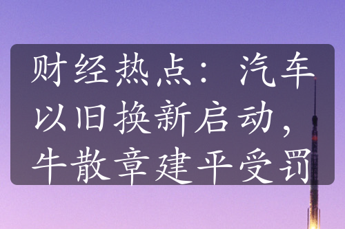 财经热点：汽车以旧换新启动，牛散章建平受罚