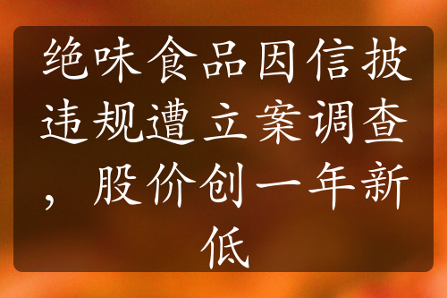 绝味食品因信披违规遭立案调查，股价创一年新低