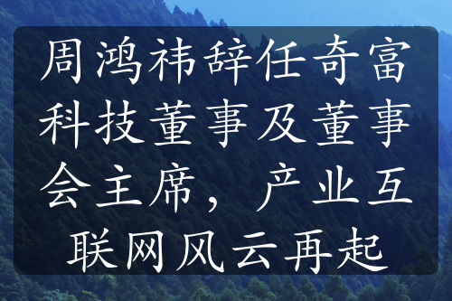 周鸿祎辞任奇富科技董事及董事会主席，产业互联网风云再起