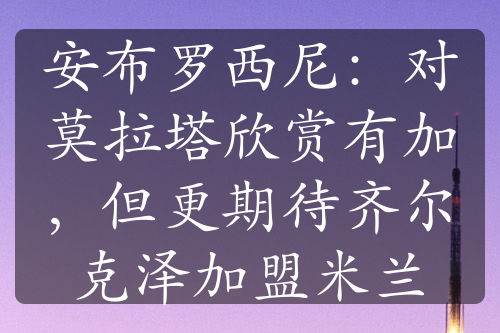 安布罗西尼：对莫拉塔欣赏有加，但更期待齐尔克泽加盟米兰