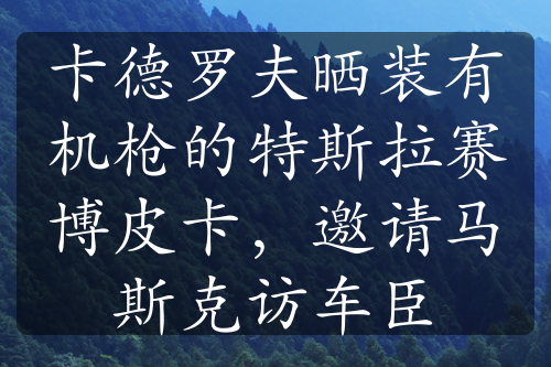 卡德罗夫晒装有机枪的特斯拉赛博皮卡，邀请马斯克访车臣