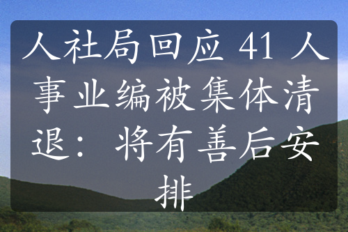 人社局回应 41 人事业编被集体清退：将有善后安排