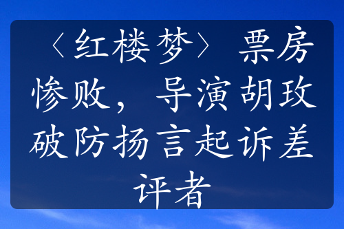 〈红楼梦〉票房惨败，导演胡玫破防扬言起诉差评者