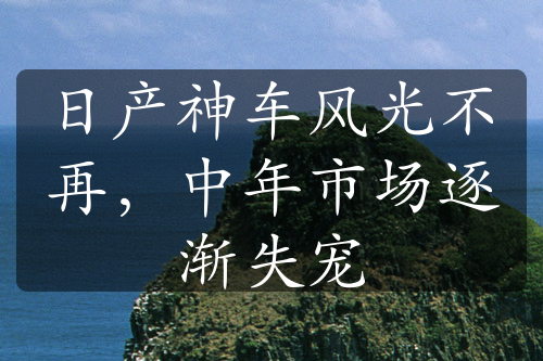 日产神车风光不再，中年市场逐渐失宠