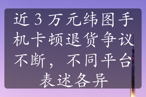 近 3 万元纬图手机卡顿退货争议不断，不同平台表述各异