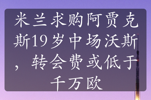 米兰求购阿贾克斯19岁中场沃斯，转会费或低于千万欧