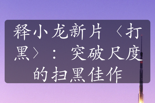 释小龙新片〈打黑〉：突破尺度的扫黑佳作