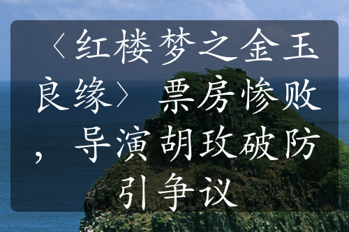 〈红楼梦之金玉良缘〉票房惨败，导演胡玫破防引争议