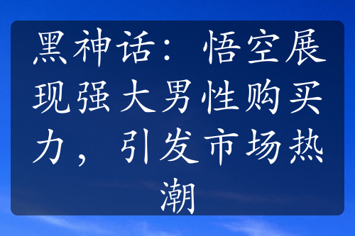 黑神话：悟空展现强大男性购买力，引发市场热潮