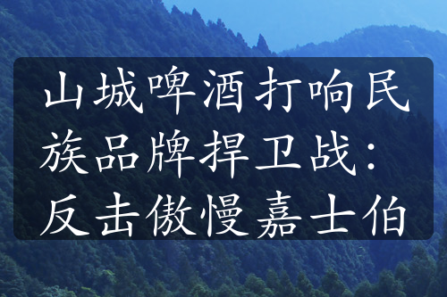 山城啤酒打响民族品牌捍卫战：反击傲慢嘉士伯