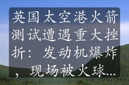 英国太空港火箭测试遭遇重大挫折：发动机爆炸，现场被火球吞没