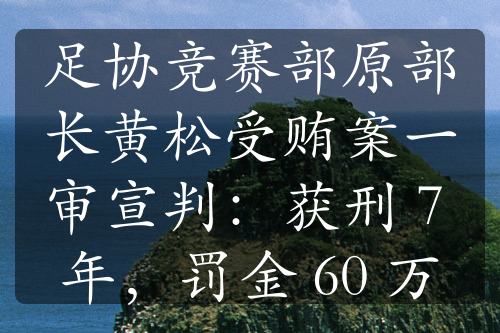 足协竞赛部原部长黄松受贿案一审宣判：获刑 7 年，罚金 60 万