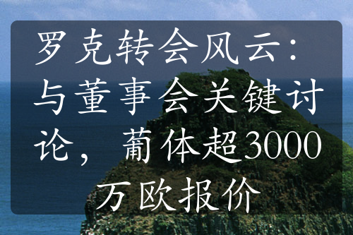 罗克转会风云：与董事会关键讨论，葡体超3000万欧报价