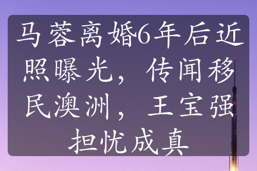 马蓉离婚6年后近照曝光，传闻移民澳洲，王宝强担忧成真