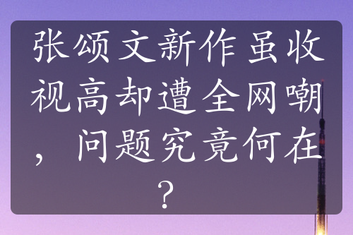 张颂文新作虽收视高却遭全网嘲，问题究竟何在？