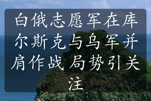 白俄志愿军在库尔斯克与乌军并肩作战 局势引关注