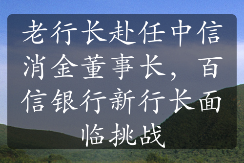 老行长赴任中信消金董事长，百信银行新行长面临挑战