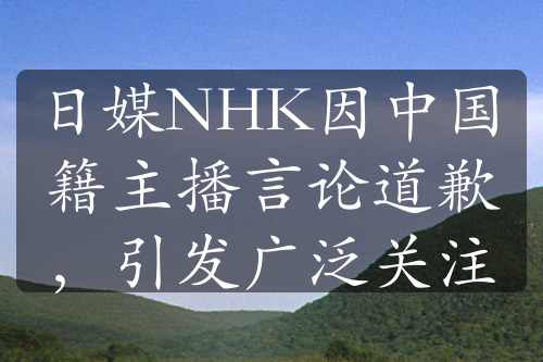 日媒NHK因中国籍主播言论道歉，引发广泛关注