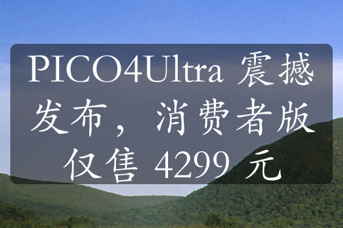 PICO4Ultra 震撼发布，消费者版仅售 4299 元