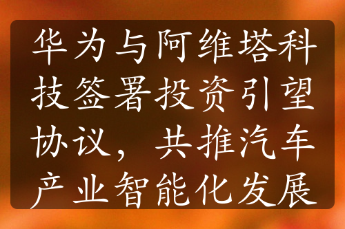 华为与阿维塔科技签署投资引望协议，共推汽车产业智能化发展