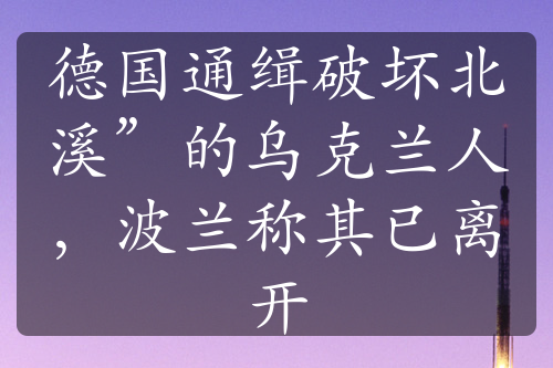 德国通缉破坏北溪”的乌克兰人，波兰称其已离开