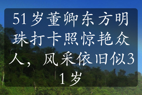 51岁董卿东方明珠打卡照惊艳众人，风采依旧似31岁