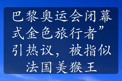 巴黎奥运会闭幕式金色旅行者”引热议，被指似法国美猴王