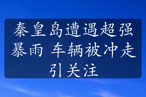 秦皇岛遭遇超强暴雨 车辆被冲走引关注