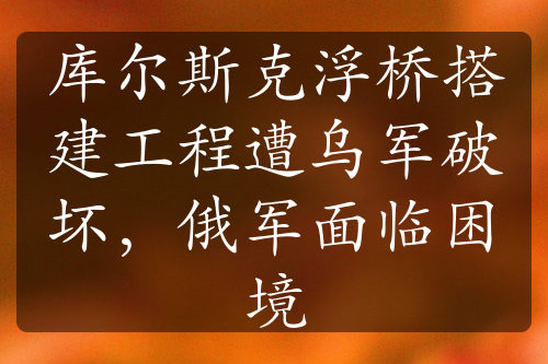 库尔斯克浮桥搭建工程遭乌军破坏，俄军面临困境