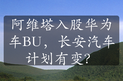 阿维塔入股华为车BU，长安汽车计划有变？