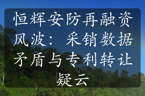 恒辉安防再融资风波：采销数据矛盾与专利转让疑云