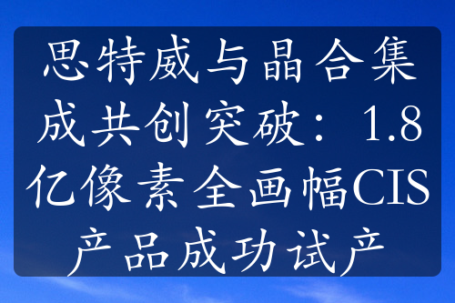 思特威与晶合集成共创突破：1.8亿像素全画幅CIS产品成功试产