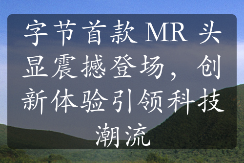 字节首款 MR 头显震撼登场，创新体验引领科技潮流