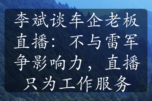 李斌谈车企老板直播：不与雷军争影响力，直播只为工作服务