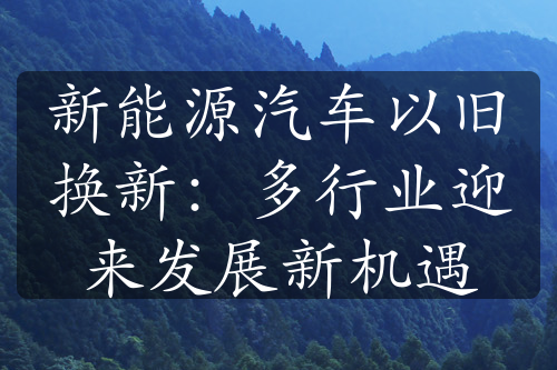 新能源汽车以旧换新：多行业迎来发展新机遇