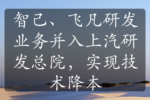 智己、飞凡研发业务并入上汽研发总院，实现技术降本