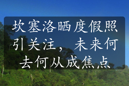 坎塞洛晒度假照引关注，未来何去何从成焦点