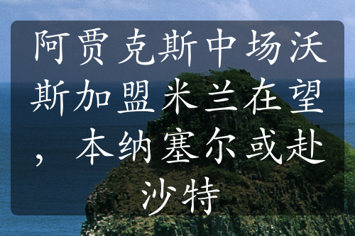 阿贾克斯中场沃斯加盟米兰在望，本纳塞尔或赴沙特