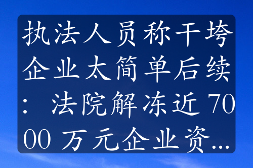 执法人员称干垮企业太简单后续：法院解冻近 7000 万元企业资金，事件持续发酵