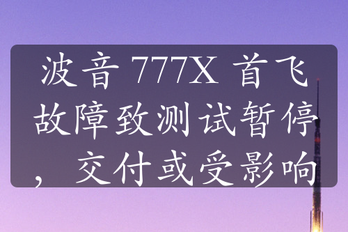 波音 777X 首飞故障致测试暂停，交付或受影响