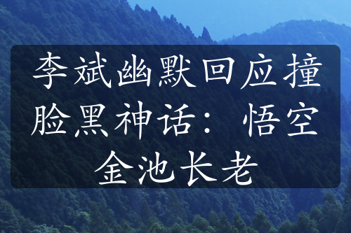 李斌幽默回应撞脸黑神话：悟空金池长老