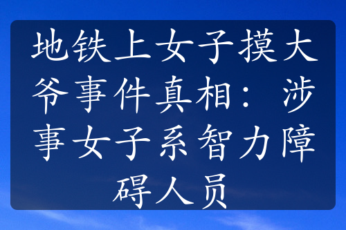 地铁上女子摸大爷事件真相：涉事女子系智力障碍人员