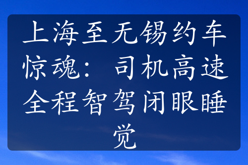 上海至无锡约车惊魂：司机高速全程智驾闭眼睡觉