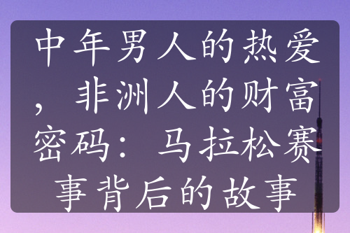 中年男人的热爱，非洲人的财富密码：马拉松赛事背后的故事