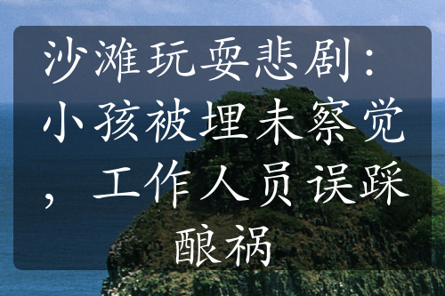 沙滩玩耍悲剧：小孩被埋未察觉，工作人员误踩酿祸