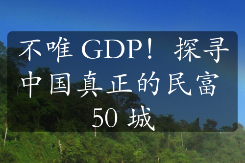 不唯 GDP！探寻中国真正的民富 50 城