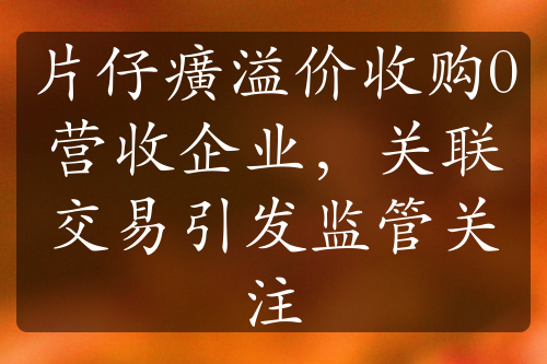 片仔癀溢价收购0营收企业，关联交易引发监管关注