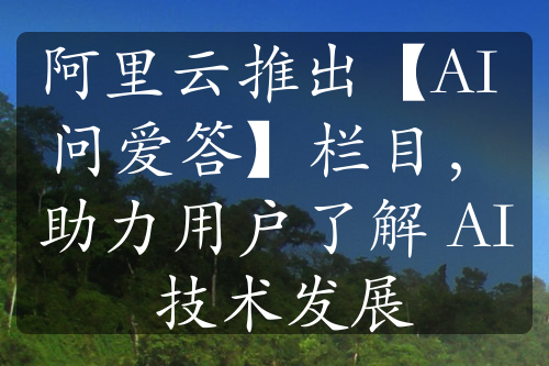 阿里云推出【AI 问爱答】栏目，助力用户了解 AI 技术发展