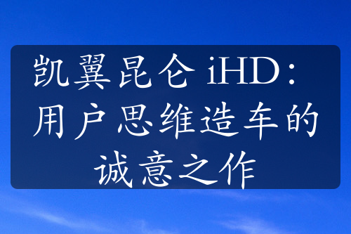 凯翼昆仑 iHD：用户思维造车的诚意之作