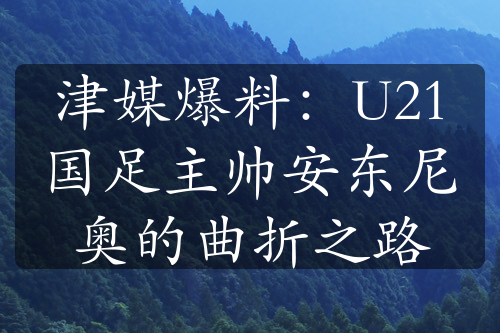 津媒爆料：U21国足主帅安东尼奥的曲折之路